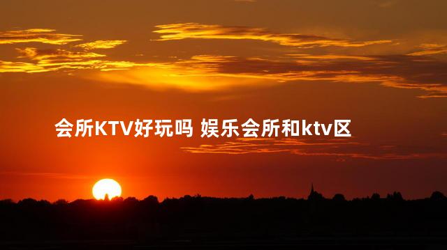 会所KTV好玩吗 娱乐会所和ktv区别